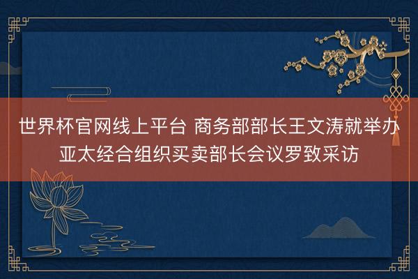 世界杯官网线上平台 商务部部长王文涛就举办亚太经合组织买卖部长会议罗致采访