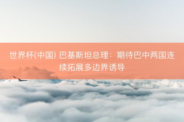 世界杯(中国) 巴基斯坦总理：期待巴中两国连续拓展多边界诱导