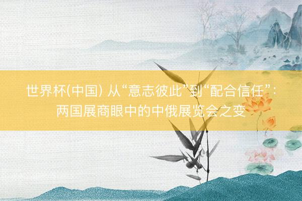 世界杯(中国) 从“意志彼此”到“配合信任”：两国展商眼中的中俄展览会之变