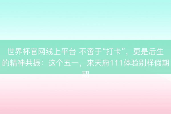 世界杯官网线上平台 不啻于“打卡”，更是后生的精神共振：这个五一，来天府111体验别样假期