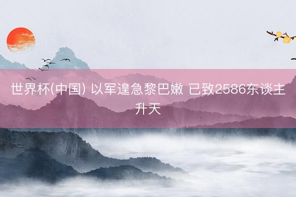 世界杯(中国) 以军遑急黎巴嫩 已致2586东谈主升天