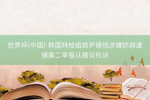 世界杯(中国) 韩国特检组就尹锡悦涉嫌妨碍逮捕案二审服从提议抗诉