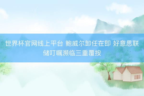 世界杯官网线上平台 鲍威尔卸任在即 好意思联储叮嘱濒临三重覆按
