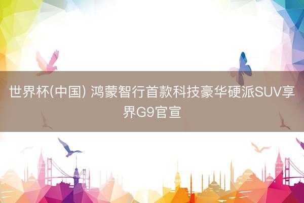 世界杯(中国) 鸿蒙智行首款科技豪华硬派SUV享界G9官宣