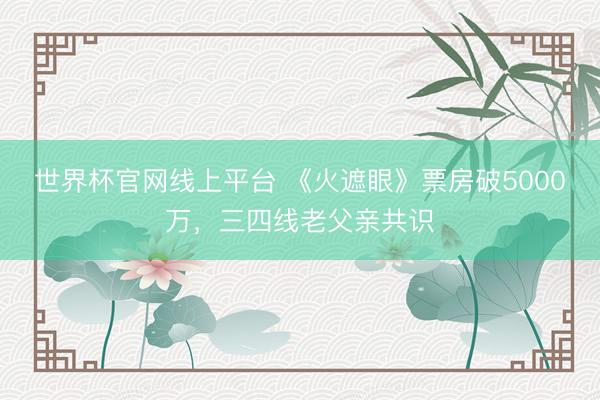 世界杯官网线上平台 《火遮眼》票房破5000万，三四线老父亲共识
