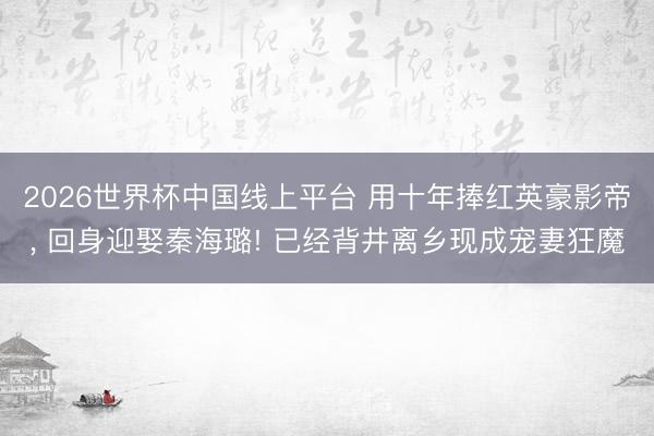 2026世界杯中国线上平台 用十年捧红英豪影帝， 回身迎娶秦海璐! 已经背井离乡现成宠妻狂魔