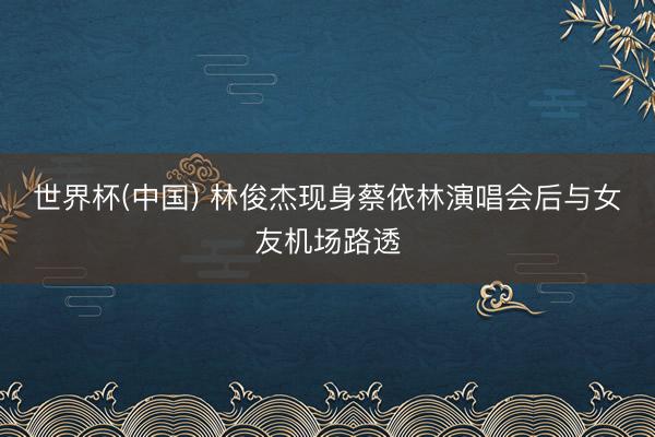 世界杯(中国) 林俊杰现身蔡依林演唱会后与女友机场路透