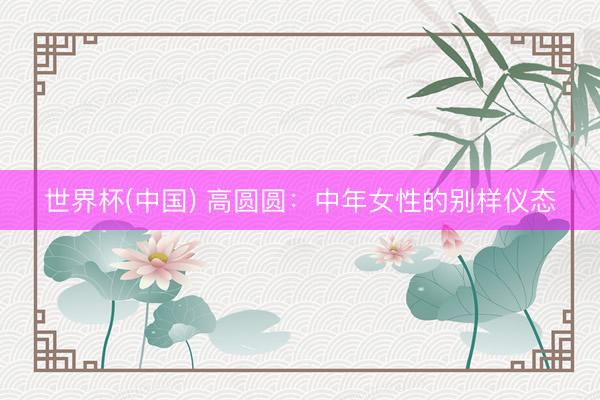 世界杯(中国) 高圆圆：中年女性的别样仪态