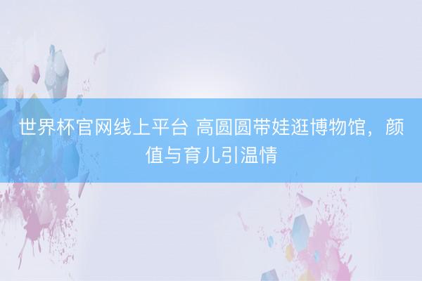 世界杯官网线上平台 高圆圆带娃逛博物馆，颜值与育儿引温情