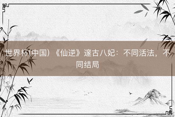 世界杯(中国) 《仙逆》邃古八妃：不同活法，不同结局