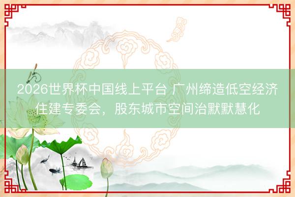 2026世界杯中国线上平台 广州缔造低空经济住建专委会，股东城市空间治默默慧化