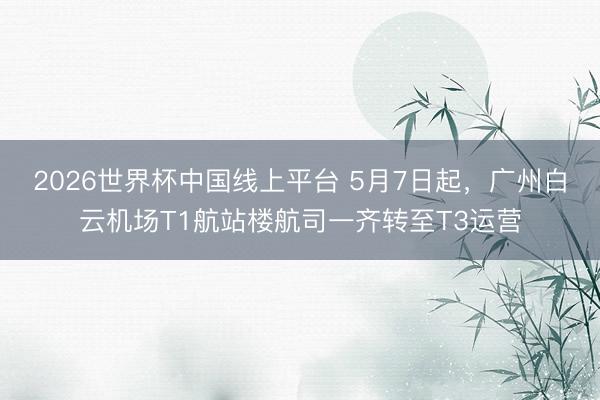 2026世界杯中国线上平台 5月7日起，广州白云机场T1航站楼航司一齐转至T3运营