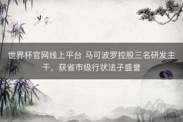 世界杯官网线上平台 马可波罗控股三名研发主干，获省市级行状法子盛誉
