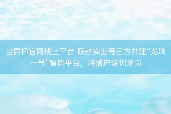 世界杯官网线上平台 联航实业等三方共建“龙珠一号”智算平台，将落户深圳龙岗