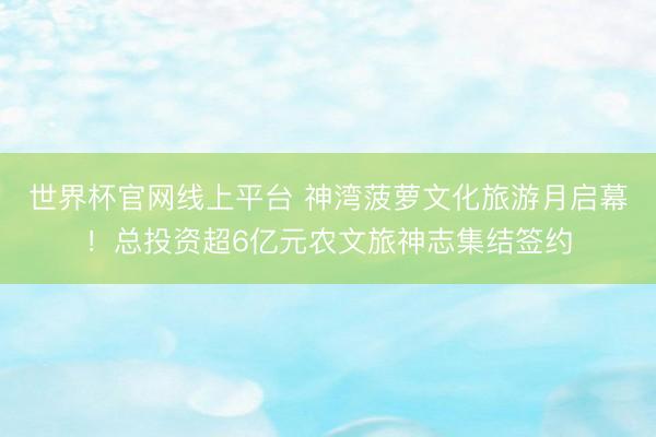 世界杯官网线上平台 神湾菠萝文化旅游月启幕！总投资超6亿元农文旅神志集结签约