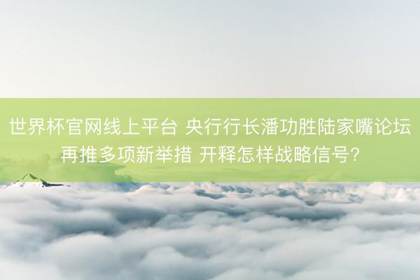 世界杯官网线上平台 央行行长潘功胜陆家嘴论坛再推多项新举措 开释怎样战略信号?