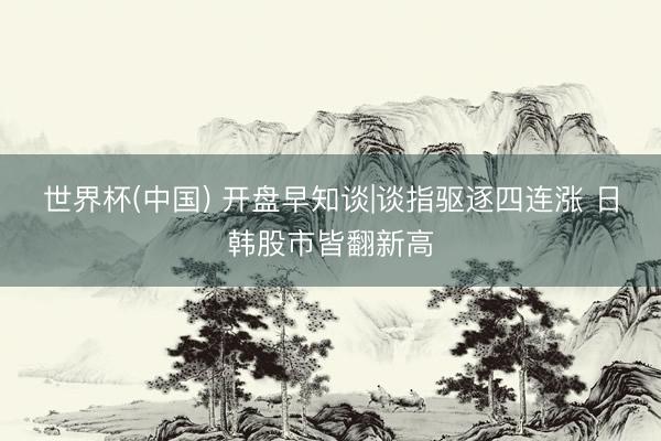 世界杯(中国) 开盘早知谈|谈指驱逐四连涨 日韩股市皆翻新高