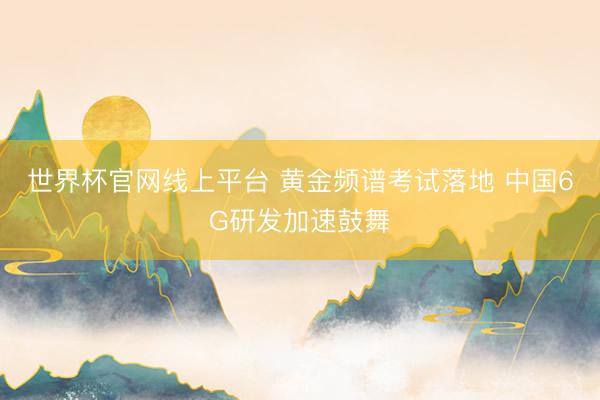 世界杯官网线上平台 黄金频谱考试落地 中国6G研发加速鼓舞