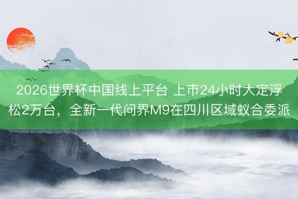 2026世界杯中国线上平台 上市24小时大定浮松2万台，全新一代问界M9在四川区域蚁合委派